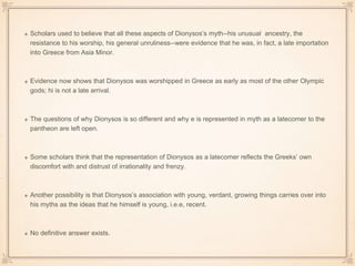Scholars used to believe that all these aspects of Dionysos’s myth--his unusual ancestry, the 
resistance to his worship, his general unruliness--were evidence that he was, in fact, a late importation 
into Greece from Asia Minor. 
Evidence now shows that Dionysos was worshipped in Greece as early as most of the other Olympic 
gods; hi is not a late arrival. 
The questions of why Dionysos is so different and why e is represented in myth as a latecomer to the 
pantheon are left open. 
Some scholars think that the representation of Dionysos as a latecomer reflects the Greeks’ own 
discomfort with and distrust of irrationality and frenzy. 
Another possibility is that Dionysos’s association with young, verdant, growing things carries over into 
his myths as the ideas that he himself is young, i.e.e, recent. 
No definitive answer exists. 
