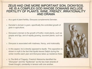 ZEUS HAD ONE MORE IMPORTANT SON, DIONYSOS. 
HE IS A COMPLEX GOD WHOSE DOMAINS INCLUDE 
FERTILITY OF PLANTS, WINE, FRENZY, IRRATIONALITY 
AND DRAMA 
As a god of plant fertility, Dionysos complements Demeter. 
Demeter’s domain is grain, specifically the controlled growth of 
grain in agriculture. 
Dionysos’s domain is the growth of fruitful, moist plants, such as 
grapes and figs, and of rapidly growing, luxuriant plants, such as 
ivy. 
Dionysos is associated with madness, frenzy, and irrationality 
In this aspect, he is directly opposed to Apollo. This opposition is 
shown in myth b the fact that Apollo leaves Delphi during the 
winter months each year and Dionysos takes up residence there. 
In The Birth of Tragedy, Friedrich Nietzsche identified the 
“Dionysian” and the “Apollonian” as the two main strands of 
Greek thought, constantly in tension with one another. 
 