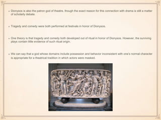 Dionysos is also the patron god of theatre, though the exact reason for this connection with drama is still a matter 
of scholarly debate. 
Tragedy and comedy were both performed at festivals in honor of Dionysos. 
One theory is that tragedy and comedy both developed out of ritual in honor of Dionysos. However, the surviving 
plays contain little evidence of such ritual origin. 
We can say that a god whose domains include possession and behavior inconsistent with one’s normal character 
is appropriate for a theatrical tradition in which actors were masked. 
 
