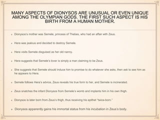 MANY ASPECTS OF DIONYSOS ARE UNUSUAL OR EVEN UNIQUE 
AMONG THE OLYMPIAN GODS. THE FIRST SUCH ASPECT IS HIS 
BIRTH FROM A HUMAN MOTHER. 
Dionysos’s mother was Semele, princess of Thebes, who had an affair with Zeus. 
Hera was jealous and decided to destroy Semele. 
Hera visits Semele disguised as her old nanny. 
Hera suggests that Semele’s lover is simply a man claiming to be Zeus. 
She suggests that Semele should induce him to promise to do whatever she asks, then ask to see him as 
he appears to Hera. 
Semele follows Hera’s advice, Zeus reveals his true form to her, and Semele is incinerated. 
Zeus snatches the infant Dionysos from Semele’s womb and implants him in his own thigh. 
Dionysos is later born from Zeus’s thigh, thus receiving his epithet “twice-born.” 
Dionysos apparently gains his immortal status from his incubation in Zeus’s body. 
 