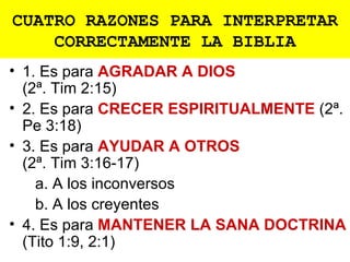 CUATRO RAZONES PARA INTERPRETAR
    CORRECTAMENTE LA BIBLIA
• 1. Es para AGRADAR A DIOS
  (2ª. Tim 2:15)
• 2. Es para CRECER ESPIRITUALMENTE (2ª.
  Pe 3:18)
• 3. Es para AYUDAR A OTROS
  (2ª. Tim 3:16-17)
    a. A los inconversos
    b. A los creyentes
• 4. Es para MANTENER LA SANA DOCTRINA
  (Tito 1:9, 2:1)
 