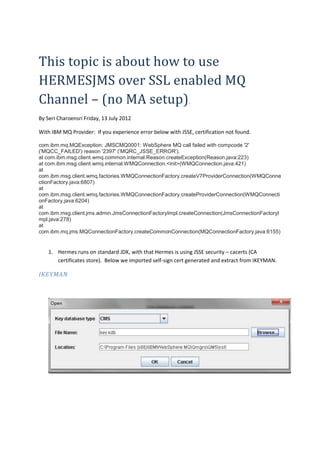 This topic is about how to use
HERMESJMS over SSL enabled MQ
Channel – (no MA setup).
By Seri Charoensri Friday, 13 July 2012

With IBM MQ Provider: If you experience error below with JSSE, certification not found.

com.ibm.mq.MQException: JMSCMQ0001: WebSphere MQ call failed with compcode '2'
('MQCC_FAILED') reason '2397' ('MQRC_JSSE_ERROR').
at com.ibm.msg.client.wmq.common.internal.Reason.createException(Reason.java:223)
at com.ibm.msg.client.wmq.internal.WMQConnection.<init>(WMQConnection.java:421)
at
com.ibm.msg.client.wmq.factories.WMQConnectionFactory.createV7ProviderConnection(WMQConne
ctionFactory.java:6807)
at
com.ibm.msg.client.wmq.factories.WMQConnectionFactory.createProviderConnection(WMQConnecti
onFactory.java:6204)
at
com.ibm.msg.client.jms.admin.JmsConnectionFactoryImpl.createConnection(JmsConnectionFactoryI
mpl.java:278)
at
com.ibm.mq.jms.MQConnectionFactory.createCommonConnection(MQConnectionFactory.java:6155)


    1. Hermes runs on standard JDK, with that Hermes is using JSSE security – cacerts (CA
       certificates store). Below we imported self-sign cert generated and extract from IKEYMAN.

IKEYMAN
 