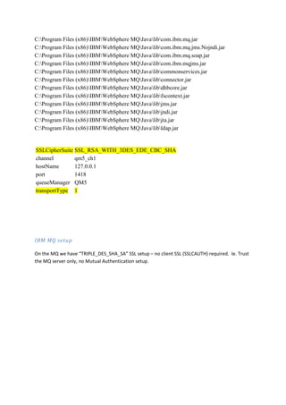 C:Program Files (x86)IBMWebSphere MQJavalibcom.ibm.mq.jar
C:Program Files (x86)IBMWebSphere MQJavalibcom.ibm.mq.jms.Nojndi.jar
C:Program Files (x86)IBMWebSphere MQJavalibcom.ibm.mq.soap.jar
C:Program Files (x86)IBMWebSphere MQJavalibcom.ibm.mqjms.jar
C:Program Files (x86)IBMWebSphere MQJavalibcommonservices.jar
C:Program Files (x86)IBMWebSphere MQJavalibconnector.jar
C:Program Files (x86)IBMWebSphere MQJavalibdhbcore.jar
C:Program Files (x86)IBMWebSphere MQJavalibfscontext.jar
C:Program Files (x86)IBMWebSphere MQJavalibjms.jar
C:Program Files (x86)IBMWebSphere MQJavalibjndi.jar
C:Program Files (x86)IBMWebSphere MQJavalibjta.jar
C:Program Files (x86)IBMWebSphere MQJavalibldap.jar


SSLCipherSuite SSL_RSA_WITH_3DES_EDE_CBC_SHA
channel        qm5_ch1
hostName       127.0.0.1
port           1418
queueManager QM5
transportType 1




IBM MQ setup

On the MQ we have “TRIPLE_DES_SHA_SA” SSL setup – no client SSL (SSLCAUTH) required. Ie. Trust
the MQ server only, no Mutual Authentication setup.
 