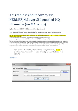 This topic is about how to use
HERMESJMS over SSL enabled MQ
Channel – (no MA setup).
By Seri Charoensri 22 July 2012 (charoensri.seri@gmai.com)

With IBM MQ Provider: If you experience error below with JSSE, certification not found.

com.ibm.mq.MQException: JMSCMQ0001: WebSphere MQ call failed with compcode '2' ('MQCC_FAILED') reason '2397'
('MQRC_JSSE_ERROR').
at com.ibm.msg.client.wmq.common.internal.Reason.createException(Reason.java:223)
at com.ibm.msg.client.wmq.internal.WMQConnection.<init>(WMQConnection.java:421)
at
com.ibm.msg.client.wmq.factories.WMQConnectionFactory.createV7ProviderConnection(WMQConnectionFactory.java:6807)
at com.ibm.msg.client.wmq.factories.WMQConnectionFactory.createProviderConnection(WMQConnectionFactory.java:6204)
at com.ibm.msg.client.jms.admin.JmsConnectionFactoryImpl.createConnection(JmsConnectionFactoryImpl.java:278)
at com.ibm.mq.jms.MQConnectionFactory.createCommonConnection(MQConnectionFactory.java:6155)



    1. Hermes runs on standard JDK, with that Hermes is using JSSE security – cacerts (CA
       certificates store). Below we imported self-sign cert generated and extracted from
       IKEYMAN.

IKEYMAN
 