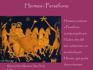 Hermes i Persèfone Hermes condueix a Persèfone acompanyada per Hades, des del món subterrani, on és rebuda per Hècate, que porta dues entorxes Metropolitan Museum, New York City 