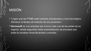 MISIÓN
• “Lograr que las PYME estén siempre actualizadas a nivel tecnológico.
Disminuir el tiempo de creación de sus productos.”
• Hermesoft es una empresa que innova cada una de las partes de su
negocio, desde seguridad hasta automatización de procesos que
antes le tomaban horas llevándolo a minutos.
 