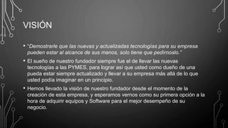 VISIÓN
• “Demostrarle que las nuevas y actualizadas tecnologías para su empresa
pueden estar al alcance de sus manos, solo tiene que pedírnoslo.”
• El sueño de nuestro fundador siempre fue el de llevar las nuevas
tecnologías a las PYMES, para lograr así que usted como dueño de una
pueda estar siempre actualizado y llevar a su empresa más allá de lo que
usted podía imaginar en un principio.
• Hemos llevado la visión de nuestro fundador desde el momento de la
creación de esta empresa, y esperamos vernos como su primera opción a la
hora de adquirir equipos y Software para el mejor desempeño de su
negocio.
 