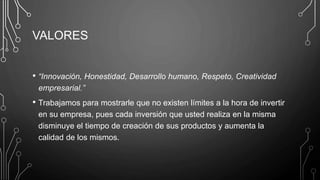 VALORES
• “Innovación, Honestidad, Desarrollo humano, Respeto, Creatividad
empresarial.”
• Trabajamos para mostrarle que no existen límites a la hora de invertir
en su empresa, pues cada inversión que usted realiza en la misma
disminuye el tiempo de creación de sus productos y aumenta la
calidad de los mismos.
 