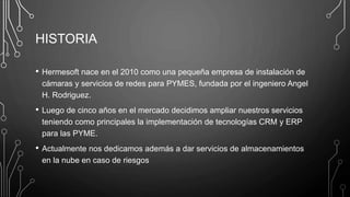 HISTORIA
• Hermesoft nace en el 2010 como una pequeña empresa de instalación de
cámaras y servicios de redes para PYMES, fundada por el ingeniero Angel
H. Rodriguez.
• Luego de cinco años en el mercado decidimos ampliar nuestros servicios
teniendo como principales la implementación de tecnologías CRM y ERP
para las PYME.
• Actualmente nos dedicamos además a dar servicios de almacenamientos
en la nube en caso de riesgos
 