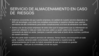 SERVICIO DE ALMACENAMIENTO EN CASO
DE RIESGOS
• Estamos conscientes de que nuestra empresa y la calidad de nuestro servicio depende a su
90% de tecnología y por ende nos complace anunciarles a nuestros clientes que usamos
servidores de alto rendimiento para evitar complicaciones a la hora de almacenar sus datos.
• Somos una de las pocas empresas de estos días que le aseguramos que su información no
podrá ser utilizada ni vista por nadie mas que usted y a quien usted como usuario esta
consciente de darle luz verde. (siempre y cuando usted este al tanto de las normas y políticas
de nuestro servicio).
• Por otra parte están nuestros servicios de cámaras, hemos hecho una innovación en esta
parte, nuestras cámaras están comunicadas directamente a nuestra base de
almacenamientos por lo que no habrá necesidad de que se moleste en guardar
grabaciones… todo por su comodidad y la de los suyos.
 