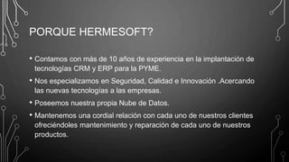 PORQUE HERMESOFT?
• Contamos con más de 10 años de experiencia en la implantación de
tecnologías CRM y ERP para la PYME.
• Nos especializamos en Seguridad, Calidad e Innovación .Acercando
las nuevas tecnologías a las empresas.
• Poseemos nuestra propia Nube de Datos.
• Mantenemos una cordial relación con cada uno de nuestros clientes
ofreciéndoles mantenimiento y reparación de cada uno de nuestros
productos.
 
