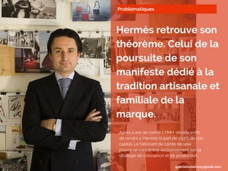 Problématiques
Hermès retrouve son
théorème. Celui de la
poursuite de son
manifeste dédié à la
tradition artisanale et
familiale de la
marque.
Après 4 ans de conflit LVMH, décide enfin
de rendre à Hermès la part de 23,2% de son
capital. Le fabricant de carrés de soie
pourra se concentrer exclusivement sur sa
stratégie de croissance et de production.
gabriellavieira11@gmail.com
 