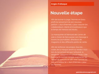 Angle d’attaque
Nouvelle étape
Afin de tourner la page, Hermès en tirera
profit du lancement de son nouveau
parfum « Jour d’Hermès » pour rassurer les
collaborateurs, clients et investisseurs que
le temps de menace est révolu.
Le maroquinier et fabricant des carrés de
soie à choisir de faire passer son message à
travers les journalistes, directeurs de
magasins et des différents points de vente.
Afin de renforcer ces propos, tous les
codes de la marque seront au rendez-vous
lors du lancement tel que l’artisanat, la
simplicité, l’élégance et surtout l’éclat. Côté
business la marque compte augmenter les
ventes de parfums en 18% avec l'arrivée du
très prometteur le « Jour d'Hermès » pour
les femmes.
gabriellavieira11@gmail.com
 