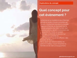 Explications du concept
Quel concept pour
cet évènement ?
La femme est un mystère et Jour d’Hermès
compte le révéler à travers sa lumière qui
l’éclaire. L’évènement dévoilera la nouvelle
fragrance d’Hermès, en illuminant tout la
féminité présente chez l’être humain, tout
en préservant leur secret. L’évènement vise
à rassembler la maison en rendant
hommage à la féminité, la douceur qui
évoque l’union, la famille, le
rassemblement. Tous en les offrants « des
brassées de fleurs ».
Par la raison que selon le créateur du
parfum le meilleur moyen d’exprimer la
féminité est de créer un bouquet floral.
gabriellavieira11@gmail.com
 