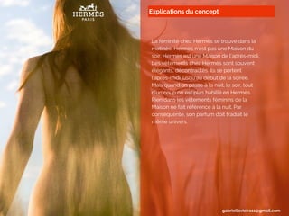 Explications du concept
La féminité chez Hermès se trouve dans la
matinée. Hermès n’est pas une Maison du
soir. Hermès est une Maison de l’après-midi.
Les vêtements chez Hermès sont souvent
élégants, décontractés. Ils se portent
l’après-midi jusqu’au début de la soirée.
Mais quand on passe à la nuit, le soir, tout
d’un coup on est plus habillé en Hermès.
Rien dans les vêtements féminins de la
Maison ne fait référence à la nuit. Par
conséquente, son parfum doit traduit le
même univers.
gabriellavieira11@gmail.com
 