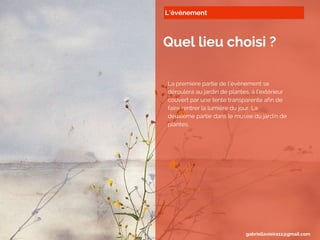 L’événement
Quel lieu choisi ?
La première partie de l’évènement se
déroulera au jardin de plantes, à l’extérieur
couvert par une tente transparente afin de
faire rentrer la lumière du jour. La
deuxième partie dans le musée du jardin de
plantes.
gabriellavieira11@gmail.com
 