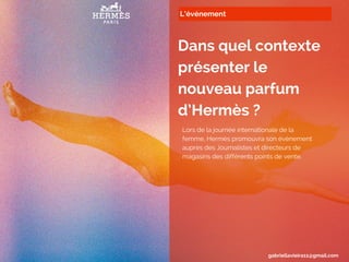 L’événement
Dans quel contexte
présenter le
nouveau parfum
d’Hermès ?
Lors de la journée internationale de la
femme, Hermès promouvra son évènement
auprès des Journalistes et directeurs de
magasins des différents points de vente.
gabriellavieira11@gmail.com
 