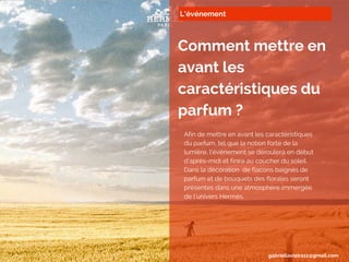 L’événement
Comment mettre en
avant les
caractéristiques du
parfum ?
Afin de mettre en avant les caractéristiques
du parfum, tel que la notion forte de la
lumière, l’évènement se déroulera en début
d’après-midi et finira au coucher du soleil.
Dans la décoration de flacons baignés de
parfum et de bouquets des florales seront
présentes dans une atmosphère immergée
de l’univers Hermès.
gabriellavieira11@gmail.com
 
