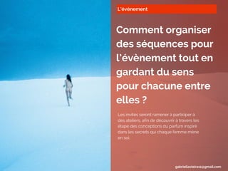 L’événement
Comment organiser
des séquences pour
l’évènement tout en
gardant du sens
pour chacune entre
elles ?
Les invités seront ramener à participer à
des ateliers, afin de découvrir à travers les
étape des conceptions du parfum inspiré
dans les secrets qui chaque femme mène
en soi.
gabriellavieira11@gmail.com
 
