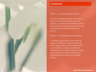L’événement
Atelier 1 : «À la découverte du floral »
Ce premier atelier ramener les invités à
faire un tour d’une partie du jardin de
plantes. Ce dernier sera aménager afin de
leurs présenter les bouquets de fleurs qui
ont faire partie des compositions du
parfum.
Atelier 2 : «À la découverte du parfum »
Un atelier qui permettra aux invités de
saluer le Parfumeur exclusif d’Hermès,
Jean-Claude Ellena, ainsi qu’apprendre
avec d’autres, la magie du métier de
parfumeur. Les invités sentiront les notes
qui composent le parfum ainsi que les
éléments qui ont inspiré son créateur
Ellena.
gabriellavieira11@gmail.com
 