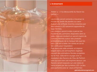 L’événement
Atelier 3 : « À la découverte du flacon du
parfum »
Les invités seront ramenés à traverser le
musée du Jardin de plantes au cœur
duquel une enfilade d’arches éclairées par
des rubans à LED laisseront apparaître le
logo Hermès.
Les visiteurs seront invités à percer les
mystères de 4 armoires disposées dans la
salle, chacune révélant un secret inspiré de
l’univers Hermès autour des produits
emblématiques de la marque tels que les
sacs, l’art de la table, les carrés en soi et
des outils pour l’équitation.
Puis dans une salle annexe, un espace
baigné dans une atmosphère végétale
couvert des animations florales projetées
sur le mur, clôturait le voyage avec la
révélation des flacons de l’Eau de Parfum
sans qui son nom soit imprimé dessus. Les
flacons seront exposés sur une table en
verre éclairé par des lumières LED. Le lieu
sera parfumé avec le "Jours d’Hermès".
gabriellavieira11@gmail.com
 
