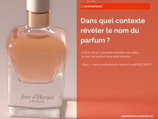 L’événement
Dans quel contexte
révéler le nom du
parfum ?
A la fin de la ½ journée à travers une vidéo,
le nom du parfum sera enfin dévoilé.
https://www.youtube.com/watch?v=p5PAUZ-mYIY
gabriellavieira11@gmail.com
 