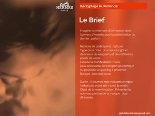 Décryptage la demande
Le Brief
Imaginer un moment d’immersion dans
l’univers d’hermès pour la présentation du
dernier parfum
Nombre de participants : 150 pax
Type de la cible : Journalistes (50) et
directeurs de magasins et des différents
points de vente
Lieu de la manifestation : Paris,
lieux accessible en transport en commun
ou posséder un parking à proximité
Budget : 200 000 euros
Durée : ½ journée max incluant un repas
(début pas avant 11h si c’est le matin)
Objet de la manifestation : Présenter le
nouveau parfum de la marque : Jour
d’Hermès,
gabriellavieira11@gmail.com
 