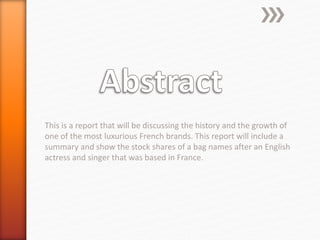 This is a report that will be discussing the history and the growth of
one of the most luxurious French brands. This report will include a
summary and show the stock shares of a bag names after an English
actress and singer that was based in France.
 