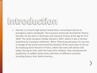 » Hermès is a French high fashion brand that is very known due to its
prestigious status worldwide. The luxurious brand was founded by Thierry
Hermès; he was born in Germany and moved to France at the age of 13 in
1828. The retail company initially started in 1837, where it was a harness
workshop for European noblemen. When Thierry passed away, his son was
in charge of the brand and moved the location of the retail store to 24 rue
du Faubourg Saint-Honoré in France, where the store still stands until
today. During his time, with the help of his children, they introduced the
production of saddles where they sold them to different countries
including Russia, Asia, North America…
 