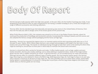 Hermès became really popular within the high-class people. In the year 1922, the first leather hand bag was made, it was
designed by Émile-Maurice after his wife complained for not having a suitable handbag to carry. Emile also brought out a
range of different accessories and clothing collections.
Then by 1924, Hermès decided to go internationally and opened up two stores in the United States of America, from
then the first lady was able to design some of the known goods till this present day.
When Émile-Maurice died in 1951, the company was passed on to his son in law Robert Dumas-Hermès, where he
continued the production of handbags and accessories and also incorporated the making of jewelry and silk scarves and
also adopted the famous orange colored packaging and the horse carriage logo.
Nowadays, ‘Hermès has reported the highest return on invested capital and the best operating profit after tax in 13 of
the past 15 years’ (Solca, 2015). What makes Hermes a very unique and prestigious until today is the fact that it is very
hard to own one of their bags. The hassle an individual must go through to have their name in the waiting list where they
might be waiting for around two to three years is what helps to maintain the brand name and status.
Hermes Is a brand that offers variety for females and males. It offers leather goods; such as bags, wallets and even
leather bracelets. Hermes also creates clothing; such as daily clothing or equestrian items. Some of the larger leather
goods Hermes sells is saddles and girths for horses. In general Hermes is an all rounded brand, for males and females.
Although Hermes offers its customers different types of leather goods, the most popular leather good is the Hermes
bags. Every bag has a story behind it; there is the Birkin bag, Kelly bag and air bag…etc. Each bag is unique in its own way,
and it requires a minimum of 18 hours to fully make one. The time and effort put in to create these unique, fashionable
leather goods is outstanding but it Is all worth it. Being able to purchase a Hermes bag shows elegance and shows your
wealth status as Hermes goods are not cheap.
 
