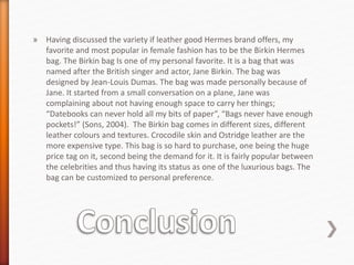 » Having discussed the variety if leather good Hermes brand offers, my
favorite and most popular in female fashion has to be the Birkin Hermes
bag. The Birkin bag Is one of my personal favorite. It is a bag that was
named after the British singer and actor, Jane Birkin. The bag was
designed by Jean-Louis Dumas. The bag was made personally because of
Jane. It started from a small conversation on a plane, Jane was
complaining about not having enough space to carry her things;
“Datebooks can never hold all my bits of paper”, “Bags never have enough
pockets!” (Sons, 2004). The Birkin bag comes in different sizes, different
leather colours and textures. Crocodile skin and Ostridge leather are the
more expensive type. This bag is so hard to purchase, one being the huge
price tag on it, second being the demand for it. It is fairly popular between
the celebrities and thus having its status as one of the luxurious bags. The
bag can be customized to personal preference.
 