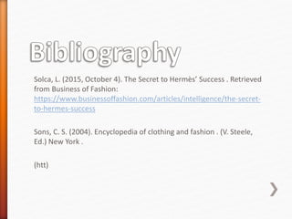 Solca, L. (2015, October 4). The Secret to Hermès’ Success . Retrieved
from Business of Fashion:
https://www.businessoffashion.com/articles/intelligence/the-secret-
to-hermes-success
Sons, C. S. (2004). Encyclopedia of clothing and fashion . (V. Steele,
Ed.) New York .
(htt)
 