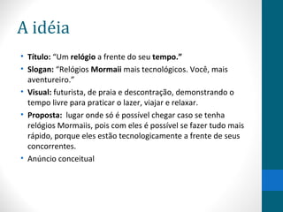 A idéia
• Título: “Um relógio a frente do seu tempo.”
• Slogan: “Relógios Mormaii mais tecnológicos. Você, mais
  aventureiro.”
• Visual: futurista, de praia e descontração, demonstrando o
  tempo livre para praticar o lazer, viajar e relaxar.
• Proposta: lugar onde só é possível chegar caso se tenha
  relógios Mormaiis, pois com eles é possível se fazer tudo mais
  rápido, porque eles estão tecnologicamente a frente de seus
  concorrentes.
• Anúncio conceitual
 
