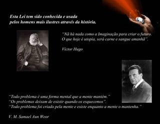 Esta Lei tem sido conhecida e usada
pelos homens mais ilustres através da história.

                              “Nã há nada como a Imaginação para criar o futuro.
                              O que hoje é utopia, será carne e sangue amanhã”.

                              Víctor Hugo




“Todo problema é uma forma mental que a mente mantém.”
“Os problemas deixam de existir quando os esquecemos”.
“Todo problema foi criado pela mente e existe enquanto a mente o mantenha.”

V. M. Samael Aun Weor
 