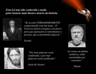 Esta Lei tem sido conhecida e usada
pelos homens mais ilustres através da história.


                “Se tu estás VERDADEIRAMENTE
                comprometido com tua meta... O
                Universo inteiro conspira a teu favor
                para que apareçam os instrumentos e
                pessoas, que te permitirão lográ-lo.”

                Goethe



                    “Por tuas palavras serás            “As coisas em última
                    condenado, e por tuas                 instância, estão
                    palavras serás justificado.”          constituídas por
                                                            conceitos”.
                    Jesús de Nazaré
                                                              Platón
 
