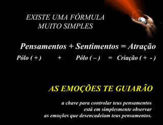 EXISTE UMA FÓRMULA
      MUITO SIMPLES

 Pensamentos + Sentimentos = Atração
Pólo ( + )        +       Pólo ( – )    = Criação ( + - )



              AS EMOÇÕES TE GUIARÃO
                    a chave para controlar teus pensamentos
                              está em simplesmente observar
             as emoções que desencadeiam teus pensamentos.
 