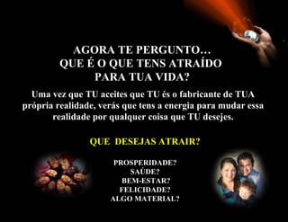 AGORA TE PERGUNTO…
         QUE É O QUE TENS ATRAÍDO
              PARA TUA VIDA?
  Uma vez que TU aceites que TU és o fabricante de TUA
própria realidade, verás que tens a energia para mudar essa
       realidade por qualquer coisa que TU desejes.

                QUE DESEJAS ATRAIR?

                      PROSPERIDADE?
                          SAÚDE?
                        BEM-ESTAR?
                       FELICIDADE?
                     ALGO MATERIAL?
 