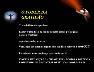 O PODER DA
  GRATIDÃO
Crie o hábito de agradecer.

Escreve uma lista de todas aquelas coisas pelas quais
podes agradecer.

Agradece todos os dias.

Verás que em apenas alguns dias tua lista começa a cresc   er.
Perceberás uma mudança de atitude em ti.

E NESSA MUDANÇA DE ATITUDE, VERÁS COMO A SORTE E A
PROSPERIDADE ENCONTRARÃO SEU CAMINHO PARA TI.
 