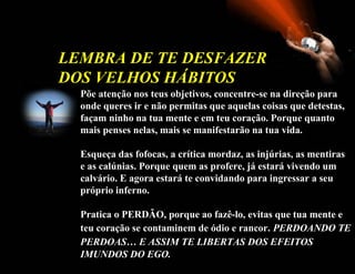 LEMBRA DE TE DESFAZER
DOS VELHOS HÁBITOS
  Põe atenção nos teus objetivos, concentre-se na direção para
  onde queres ir e não permitas que aquelas coisas que detestas,
  façam ninho na tua mente e em teu coração. Porque quanto
  mais penses nelas, mais se manifestarão na tua vida.

  Esqueça das fofocas, a crítica mordaz, as injúrias, as mentiras
  e as calúnias. Porque quem as profere, já estará vivendo um
  calvário. E agora estará te convidando para ingressar a seu
  próprio inferno.

  Pratica o PERDÃO, porque ao fazê-lo, evitas que tua mente e
  teu coração se contaminem de ódio e rancor. PERDOANDO TE
  PERDOAS… E ASSIM TE LIBERTAS DOS EFEITOS
  IMUNDOS DO EGO.
 