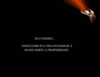 SE O FIZERES…

VERÁS COMO TUA VIDA INUNDAR-SE-Á
  DE BOA SORTE E PROSPERIDADE.
 