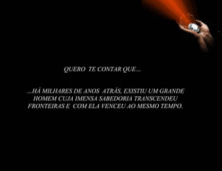 QUERO TE CONTAR QUE…


…HÁ MILHARES DE ANOS ATRÁS, EXISTIU UM GRANDE
 HOMEM CUJA IMENSA SABEDORIA TRANSCENDEU
FRONTEIRAS E COM ELA VENCEU AO MESMO TEMPO.
 