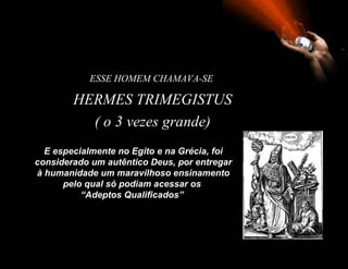 ESSE HOMEM CHAMAVA-SE

        HERMES TRIMEGISTUS
          ( o 3 vezes grande)
  E especialmente no Egito e na Grécia, foi
considerado um autêntico Deus, por entregar
à humanidade um maravilhoso ensinamento
      pelo qual só podiam acessar os
          “Adeptos Qualificados”
 