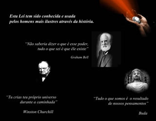 Esta Lei tem sido conhecida e usada
  pelos homens mais ilustres através da história.




           “Não saberia dizer o que é esse poder,
                  tudo o que sei é que êle existe”

                                       Graham Bell




“Tu crias teu próprio universo                       “Tudo o que somos é o resultado
        durante a caminhada”                                 de nossos pensamentos”

          Winston Churchill                                                   Buda
 