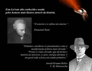 Esta Lei tem sido conhecida e usada
pelos homens mais ilustres através da história.



                           “O exterior é o reflexo do interior ”.

                           Emmanuel Kant




               “Podemos considerar os pensamentos como a
                        manifestação prânica mais elevada.”
                     “Prana é o mais elevado, que dá forma e
              matéria ao universo; é, pois, energía absoluta é
                  em geral toda a força em estado primitivo.”

                                        Arnold Krumm-Heller
                                           V. M. Huiracocha
 