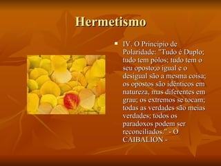 Hermetismo IV. O Principio de Polaridade: "Tudo é Duplo; tudo tem pólos; tudo tem o seu oposto;o igual e o desigual são a mesma coisa; os opostos são idênticos em natureza, mas diferentes em grau; os extremos se tocam; todas as verdades são meias verdades; todos os paradoxos podem ser reconciliados." - O CAIBALION - 