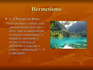 Hermetismo V. O Principio de Ritmo "Tudo tem fluxo e refluxo; tudo ,em suas marés; tudo sobe e desce; tudo se manifesta por oscilações compensadas; a medida do movimento à direita é a medida do movimento à esquerda; o ritmo é a compensação." - O CAIBALION - 
