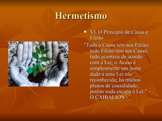 Hermetismo VI. O Principio de Causa e Efeito "Toda a Causa tem seu Efeito, todo Efeito tem sua Causa; tudo acontece de acordo com a Lei; o Acaso é simplesmente um nome dado a uma Lei não reconhecida; há muitos planos de causalidade, porém nada escapa à Lei." - O CAIBALION - 
