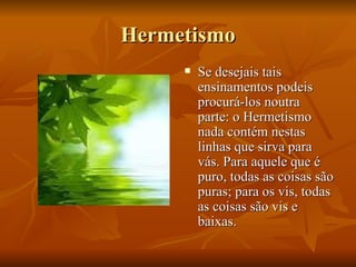 Hermetismo Se desejais tais ensinamentos podeis procurá-los noutra parte: o Hermetismo nada contém nestas linhas que sirva para vás. Para aquele que é puro, todas as coisas são puras; para os vis, todas as coisas são vis e baixas. 