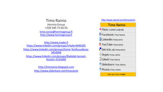 Timo Rainio 
Hermia Group 
+358 500 73 66 05 
timo.rainio@hermiagroup.fi 
http://www.hermiagroup.fi 
http://www.insyke.fi 
https://www.linkedin.com/groups/InSyke-6646205 
https://www.linkedin.com/groups/Some-Teollisuudessa- 
3454994 
https://www.linkedin.com/groups/Älykkäät-koneet-klusteri- 
3131660 
http://timoraino.blogspot.com 
http://www.slideshare.net/timorainio 
http://www.dooid.com/timorainio 
