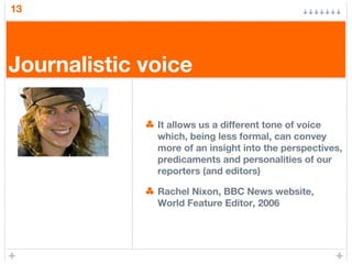 13
Journalistic voice
It allows us a different tone of voice
which, being less formal, can convey
more of an insight into the perspectives,
predicaments and personalities of our
reporters (and editors)
Rachel Nixon, BBC News website,
World Feature Editor, 2006
 